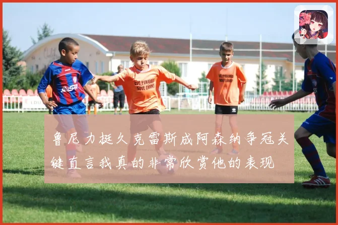 鲁尼力挺久克雷斯成阿森纳争冠关键直言我真的非常欣赏他的表现