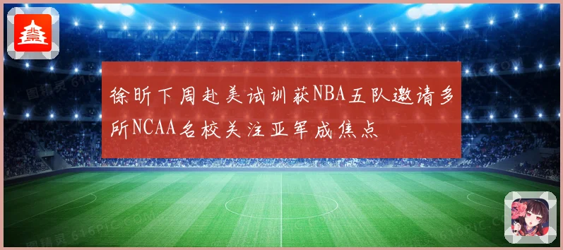徐昕下周赴美试训获NBA五队邀请多所NCAA名校关注亚军成焦点