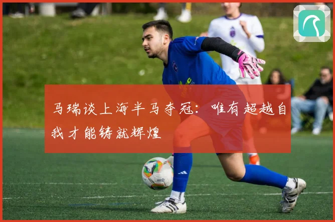 马瑞谈上海半马夺冠：唯有超越自我才能铸就辉煌
