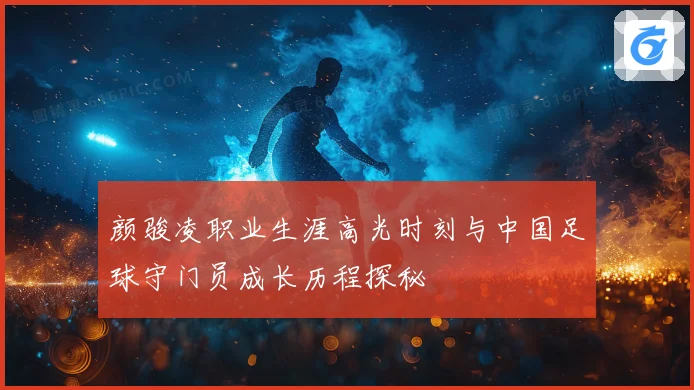 颜骏凌职业生涯高光时刻与中国足球守门员成长历程探秘