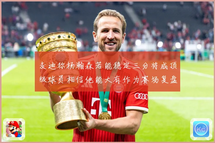 麦迪称杨瀚森若能稳定三分将成顶级球员相信他能大有作为赛场复盘