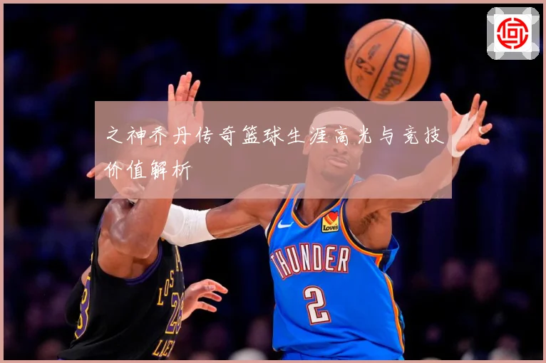 之神乔丹传奇篮球生涯高光与竞技价值解析