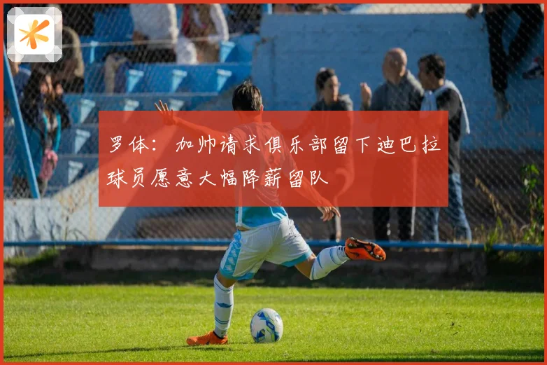 罗体：加帅请求俱乐部留下迪巴拉球员愿意大幅降薪留队