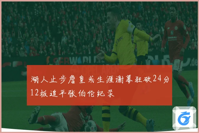 湖人止步詹皇或生涯谢幕狂砍24分12板追平张伯伦纪录