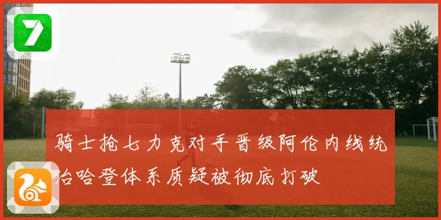 骑士抢七力克对手晋级阿伦内线统治哈登体系质疑被彻底打破