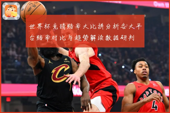 世界杯竞猜赔率大比拼分析各大平台赔率对比与趋势解读数据研判