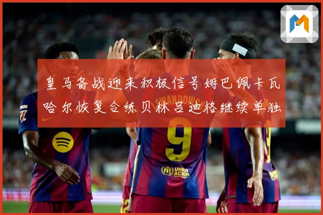 皇马备战迎来积极信号姆巴佩卡瓦哈尔恢复合练贝林吕迪格继续单独战术观察