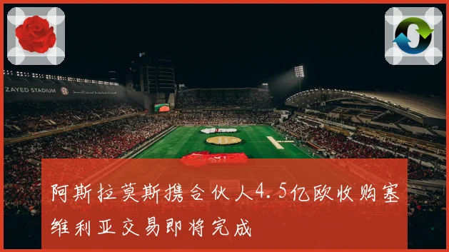阿斯拉莫斯携合伙人4.5亿欧收购塞维利亚交易即将完成