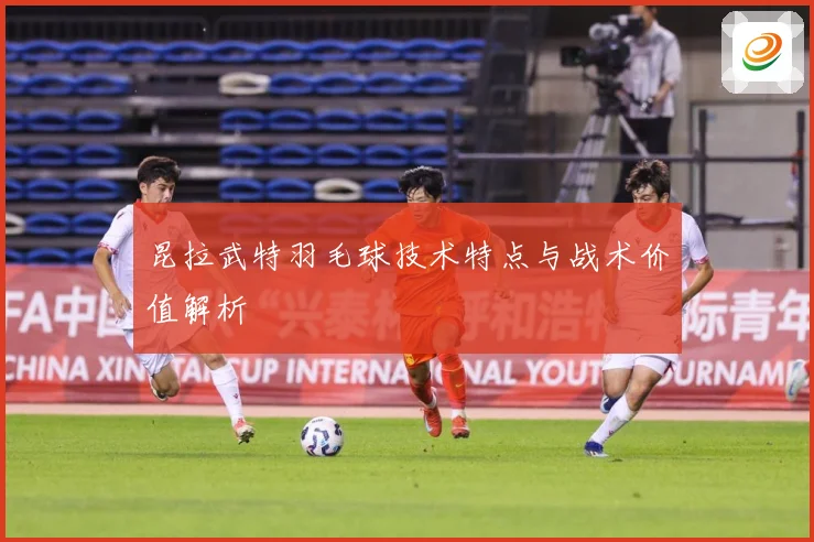 昆拉武特羽毛球技术特点与战术价值解析