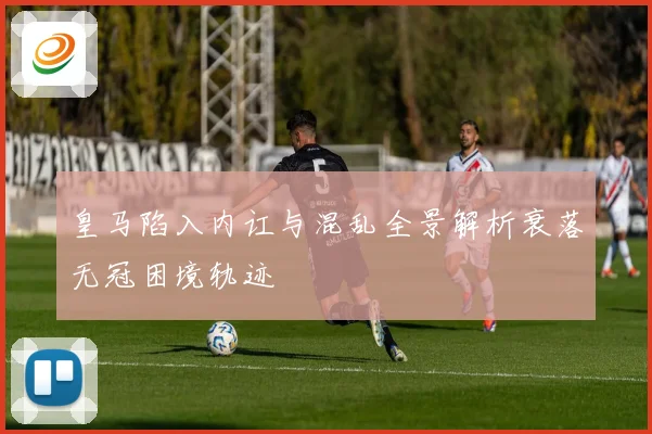 皇马陷入内讧与混乱全景解析衰落无冠困境轨迹