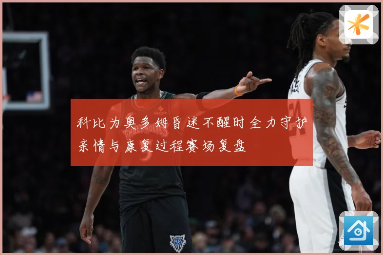 科比为奥多姆昏迷不醒时全力守护亲情与康复过程赛场复盘