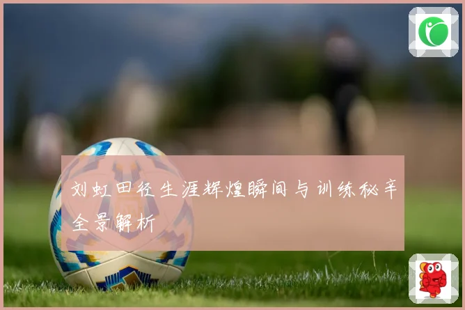 刘虹田径生涯辉煌瞬间与训练秘辛全景解析