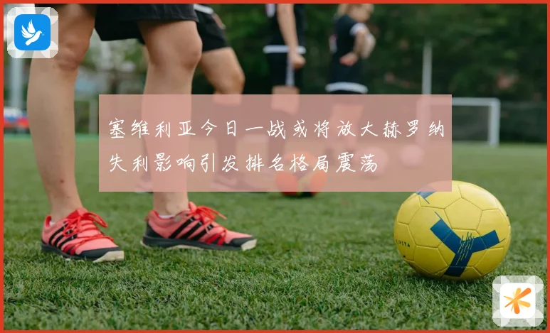塞维利亚今日一战或将放大赫罗纳失利影响引发排名格局震荡