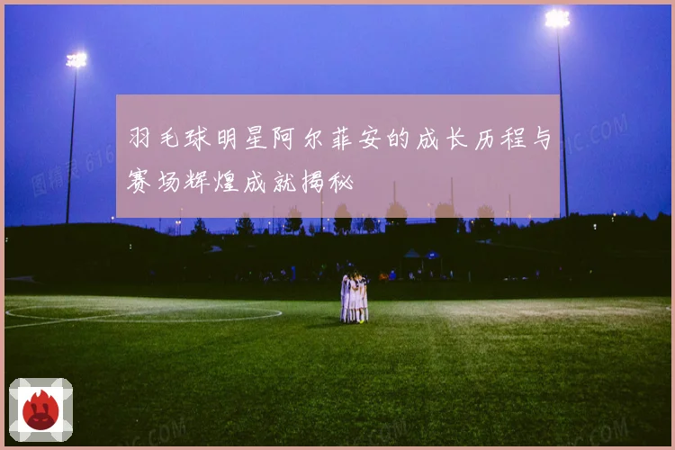羽毛球明星阿尔菲安的成长历程与赛场辉煌成就揭秘