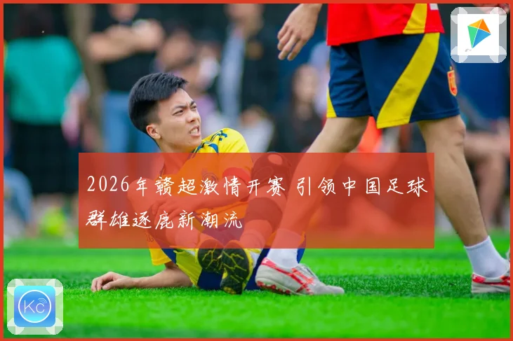 2026年赣超激情开赛 引领中国足球群雄逐鹿新潮流
