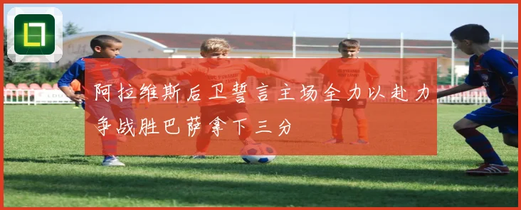 阿拉维斯后卫誓言主场全力以赴力争战胜巴萨拿下三分
