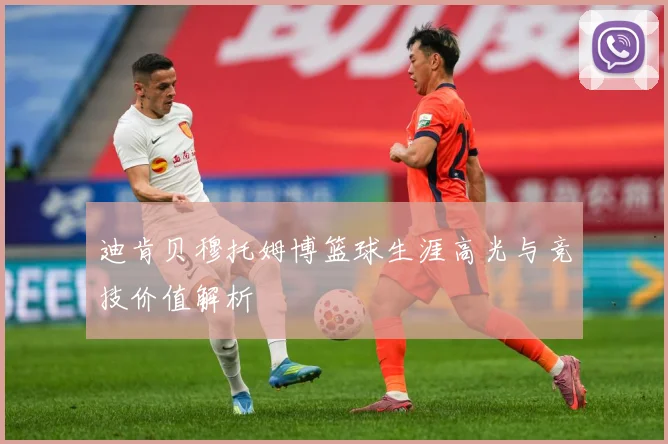 迪肯贝穆托姆博篮球生涯高光与竞技价值解析