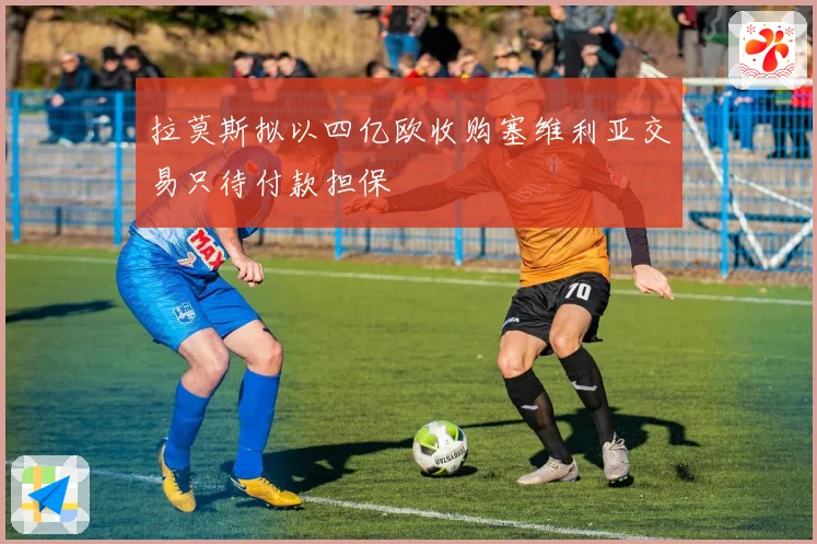 拉莫斯拟以四亿欧收购塞维利亚交易只待付款担保