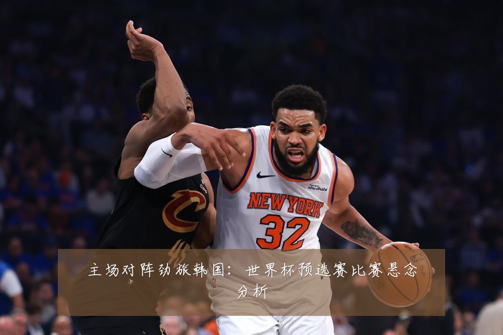 主场对阵劲旅韩国:世界杯预选赛比赛悬念分析