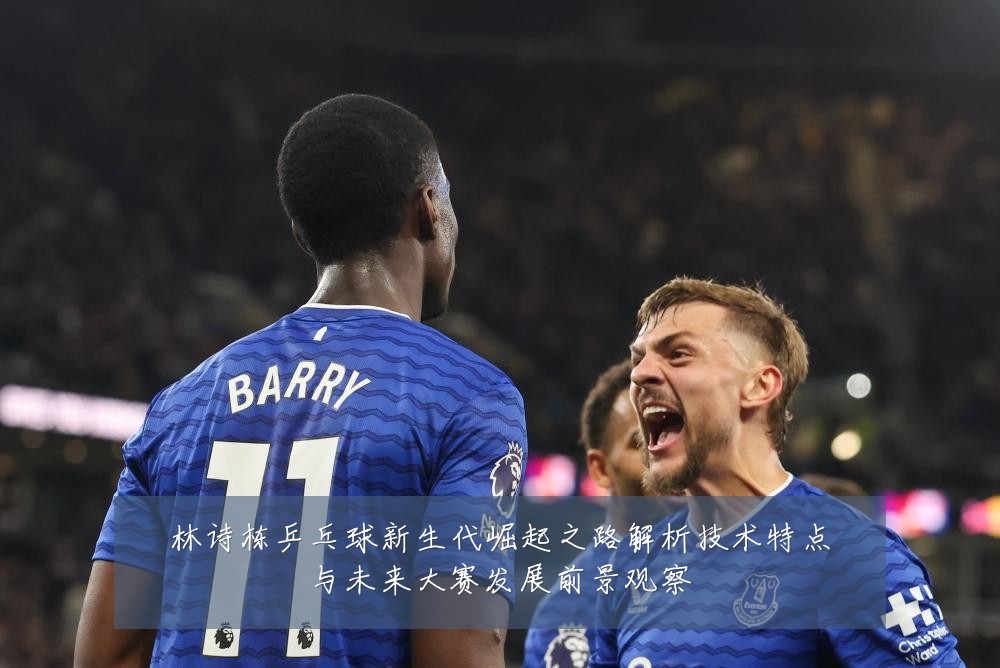 林诗栋乒乓球新生代崛起之路解析技术特点与未来大赛发展前景观察